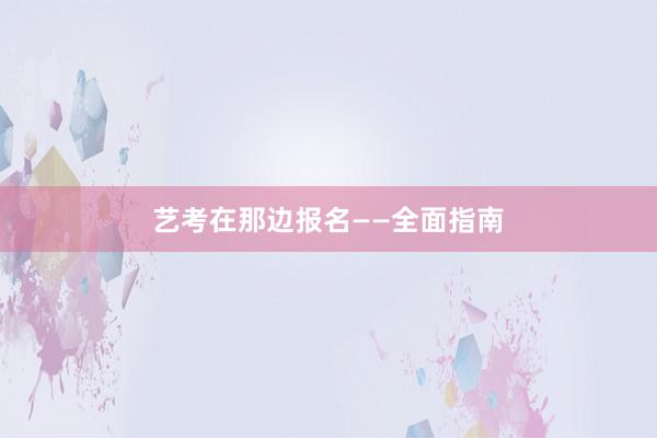 艺考在那边报名——全面指南