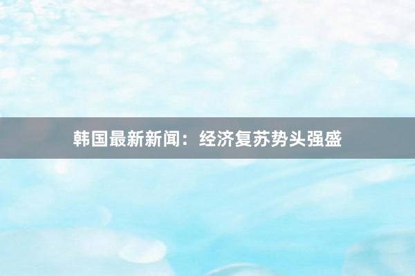 韩国最新新闻：经济复苏势头强盛